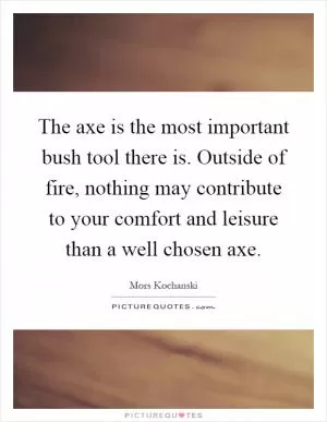 The axe is the most important bush tool there is. Outside of fire, nothing may contribute to your comfort and leisure than a well chosen axe Picture Quote #1