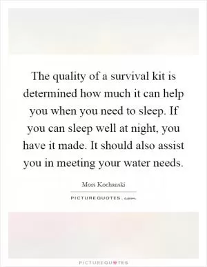 The quality of a survival kit is determined how much it can help you when you need to sleep. If you can sleep well at night, you have it made. It should also assist you in meeting your water needs Picture Quote #1