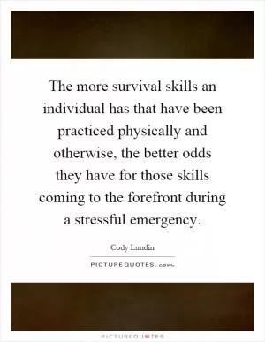 The more survival skills an individual has that have been practiced physically and otherwise, the better odds they have for those skills coming to the forefront during a stressful emergency Picture Quote #1