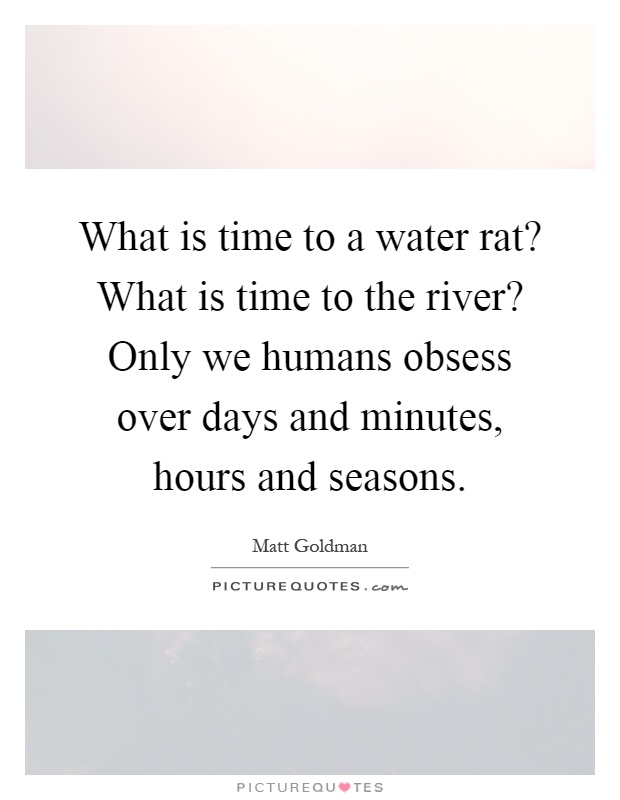 What is time to a water rat? What is time to the river? Only we humans obsess over days and minutes, hours and seasons Picture Quote #1
