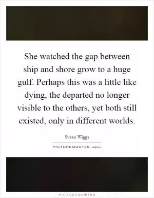 She watched the gap between ship and shore grow to a huge gulf. Perhaps this was a little like dying, the departed no longer visible to the others, yet both still existed, only in different worlds Picture Quote #1