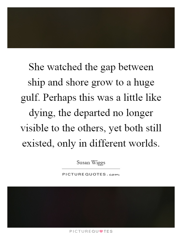 She watched the gap between ship and shore grow to a huge gulf. Perhaps this was a little like dying, the departed no longer visible to the others, yet both still existed, only in different worlds Picture Quote #1