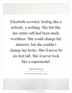 Elizabeth scowled, feeling like a nobody, a nothing. She felt like her entire self had been made worthless. She could change her interests, but she couldn’t change her looks. She’d never be six feet tall. She’d never look like a supermodel Picture Quote #1