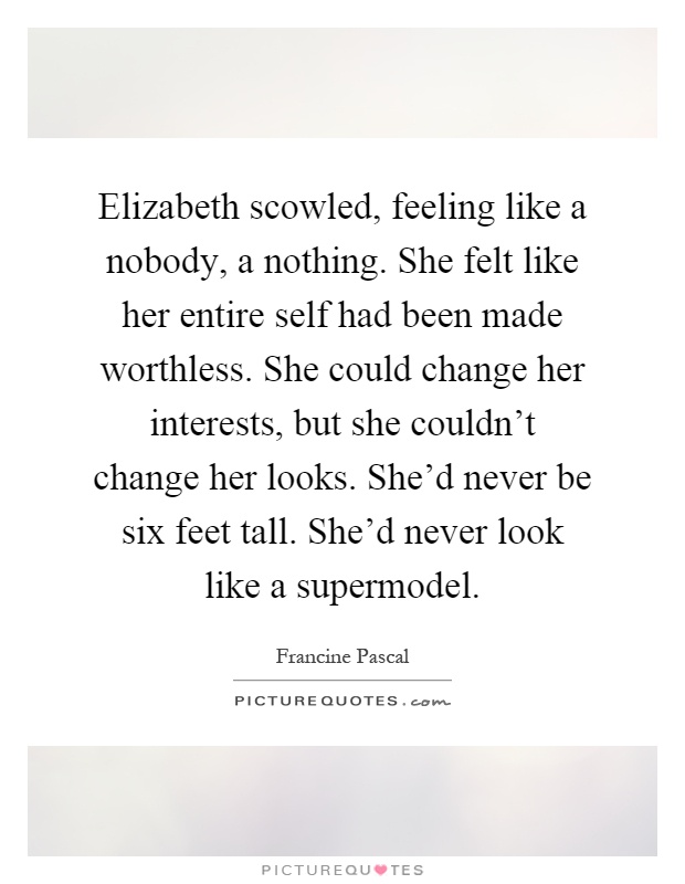 Elizabeth scowled, feeling like a nobody, a nothing. She felt like her entire self had been made worthless. She could change her interests, but she couldn't change her looks. She'd never be six feet tall. She'd never look like a supermodel Picture Quote #1