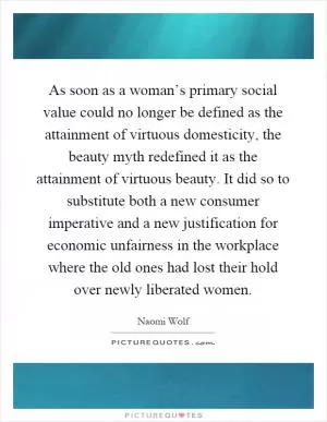 As soon as a woman’s primary social value could no longer be defined as the attainment of virtuous domesticity, the beauty myth redefined it as the attainment of virtuous beauty. It did so to substitute both a new consumer imperative and a new justification for economic unfairness in the workplace where the old ones had lost their hold over newly liberated women Picture Quote #1