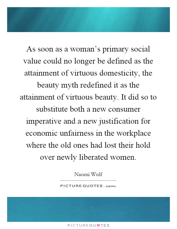 As soon as a woman's primary social value could no longer be defined as the attainment of virtuous domesticity, the beauty myth redefined it as the attainment of virtuous beauty. It did so to substitute both a new consumer imperative and a new justification for economic unfairness in the workplace where the old ones had lost their hold over newly liberated women Picture Quote #1