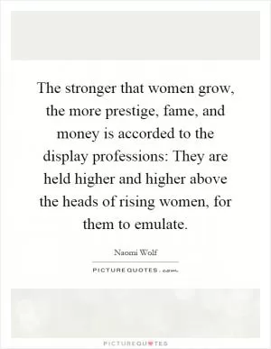 The stronger that women grow, the more prestige, fame, and money is accorded to the display professions: They are held higher and higher above the heads of rising women, for them to emulate Picture Quote #1