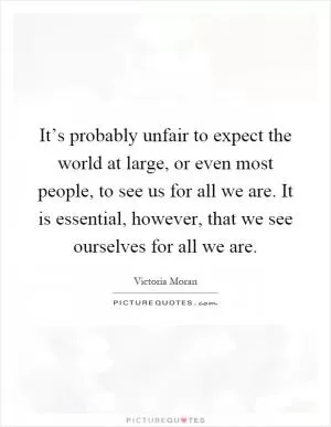 It’s probably unfair to expect the world at large, or even most people, to see us for all we are. It is essential, however, that we see ourselves for all we are Picture Quote #1