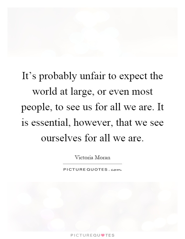 It's probably unfair to expect the world at large, or even most people, to see us for all we are. It is essential, however, that we see ourselves for all we are Picture Quote #1