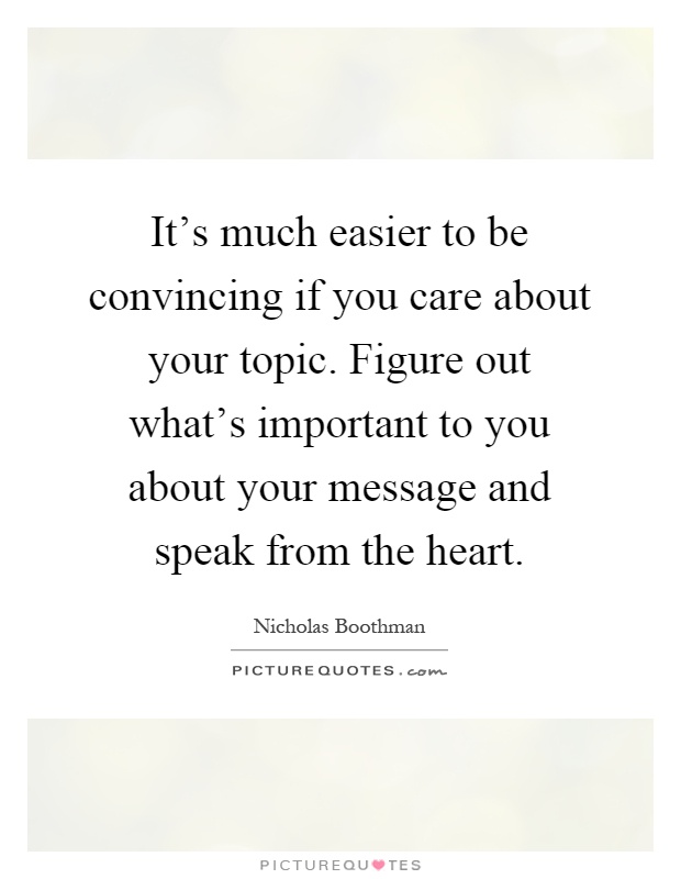 It's much easier to be convincing if you care about your topic. Figure out what's important to you about your message and speak from the heart Picture Quote #1
