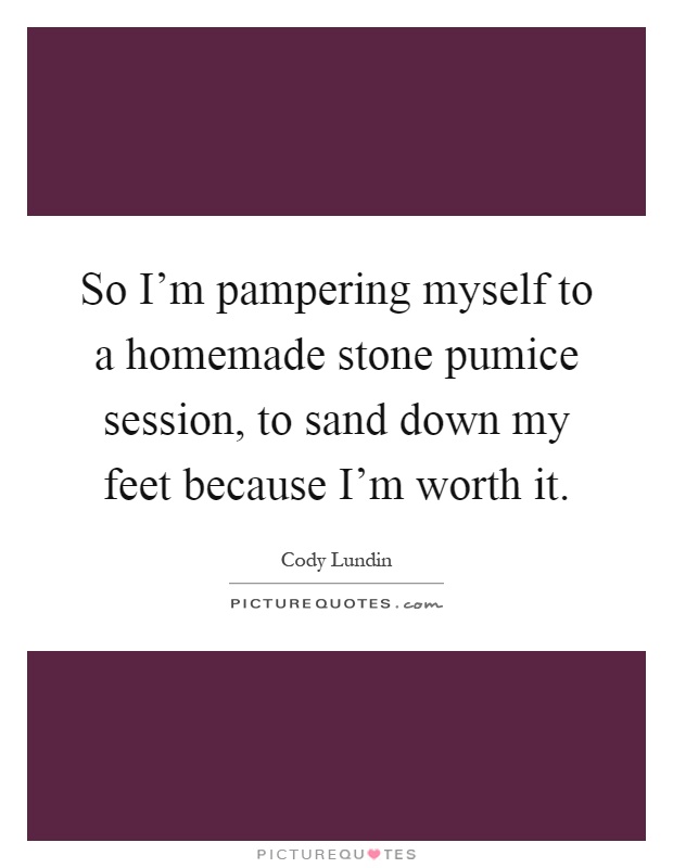So I'm pampering myself to a homemade stone pumice session, to sand down my feet because I'm worth it Picture Quote #1