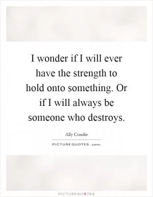 I wonder if I will ever have the strength to hold onto something. Or if I will always be someone who destroys Picture Quote #1