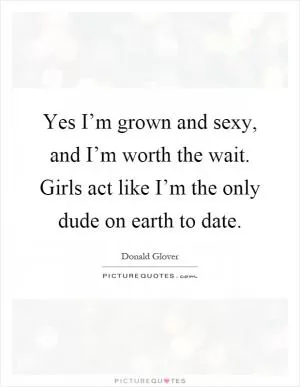 Yes I’m grown and sexy, and I’m worth the wait. Girls act like I’m the only dude on earth to date Picture Quote #1