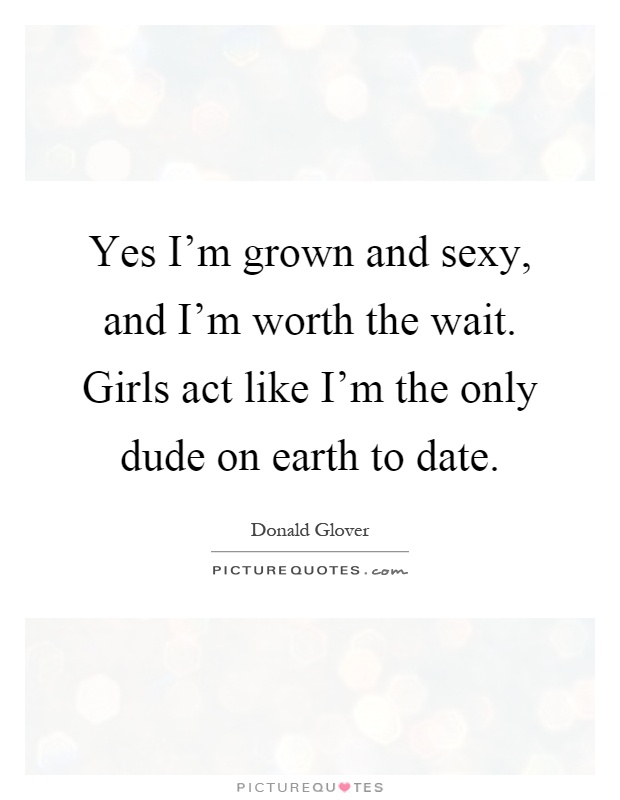 Yes I'm grown and sexy, and I'm worth the wait. Girls act like I'm the only dude on earth to date Picture Quote #1