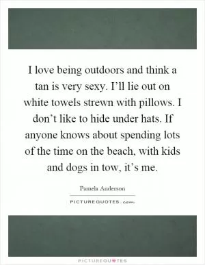 I love being outdoors and think a tan is very sexy. I’ll lie out on white towels strewn with pillows. I don’t like to hide under hats. If anyone knows about spending lots of the time on the beach, with kids and dogs in tow, it’s me Picture Quote #1