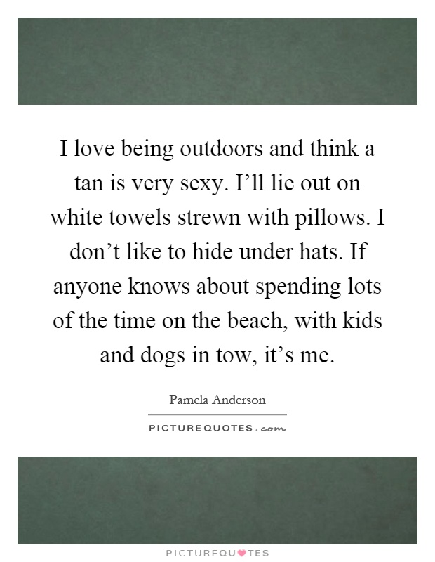 I love being outdoors and think a tan is very sexy. I'll lie out on white towels strewn with pillows. I don't like to hide under hats. If anyone knows about spending lots of the time on the beach, with kids and dogs in tow, it's me Picture Quote #1