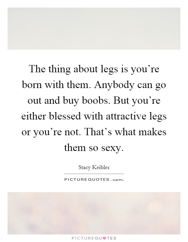 The thing about legs is you're born with them. Anybody can go out and buy boobs. But you're either blessed with attractive legs or you're not. That's what makes them so sexy Picture Quote #1