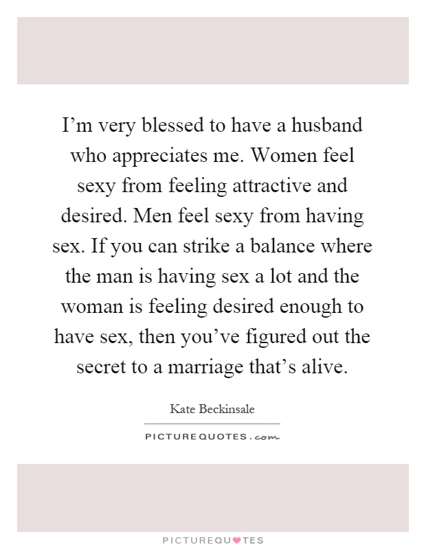 I'm very blessed to have a husband who appreciates me. Women feel sexy from feeling attractive and desired. Men feel sexy from having sex. If you can strike a balance where the man is having sex a lot and the woman is feeling desired enough to have sex, then you've figured out the secret to a marriage that's alive Picture Quote #1