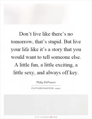 Don’t live like there’s no tomorrow, that’s stupid. But live your life like it’s a story that you would want to tell someone else. A little fun, a little exciting, a little sexy, and always off key Picture Quote #1