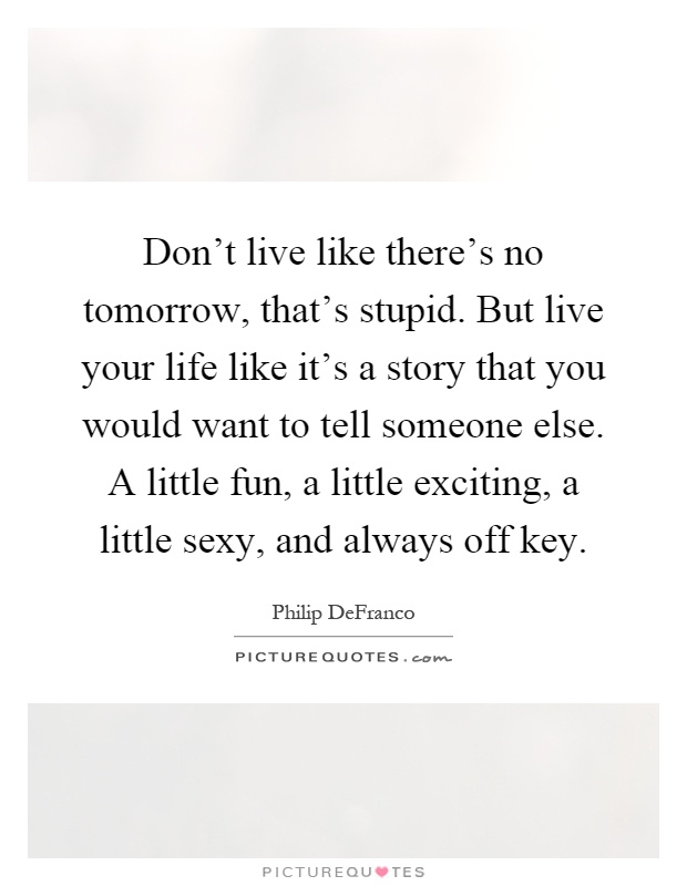 Don't live like there's no tomorrow, that's stupid. But live your life like it's a story that you would want to tell someone else. A little fun, a little exciting, a little sexy, and always off key Picture Quote #1