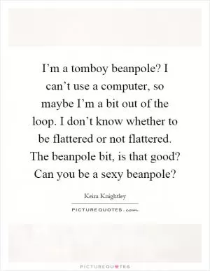 I’m a tomboy beanpole? I can’t use a computer, so maybe I’m a bit out of the loop. I don’t know whether to be flattered or not flattered. The beanpole bit, is that good? Can you be a sexy beanpole? Picture Quote #1