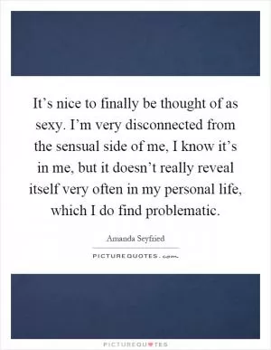 It’s nice to finally be thought of as sexy. I’m very disconnected from the sensual side of me, I know it’s in me, but it doesn’t really reveal itself very often in my personal life, which I do find problematic Picture Quote #1