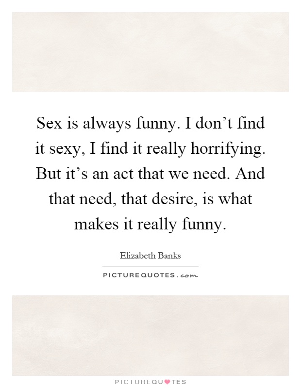 Sex is always funny. I don't find it sexy, I find it really horrifying. But it's an act that we need. And that need, that desire, is what makes it really funny Picture Quote #1