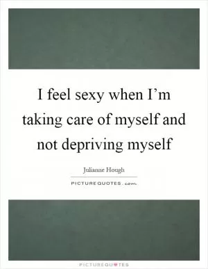 I feel sexy when I’m taking care of myself and not depriving myself Picture Quote #1