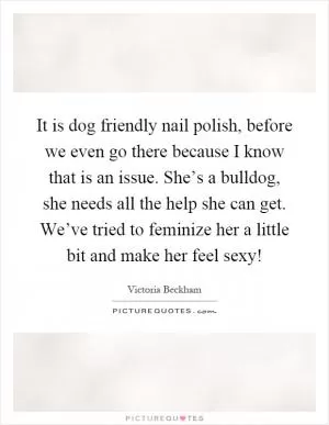 It is dog friendly nail polish, before we even go there because I know that is an issue. She’s a bulldog, she needs all the help she can get. We’ve tried to feminize her a little bit and make her feel sexy! Picture Quote #1