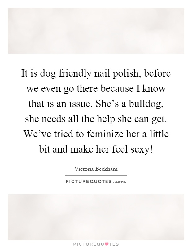 It is dog friendly nail polish, before we even go there because I know that is an issue. She's a bulldog, she needs all the help she can get. We've tried to feminize her a little bit and make her feel sexy! Picture Quote #1
