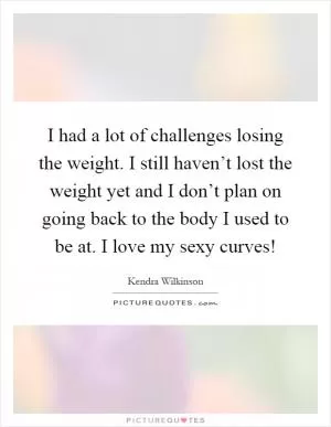 I had a lot of challenges losing the weight. I still haven’t lost the weight yet and I don’t plan on going back to the body I used to be at. I love my sexy curves! Picture Quote #1