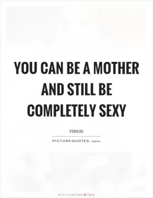 You can be a mother and still be completely sexy Picture Quote #1