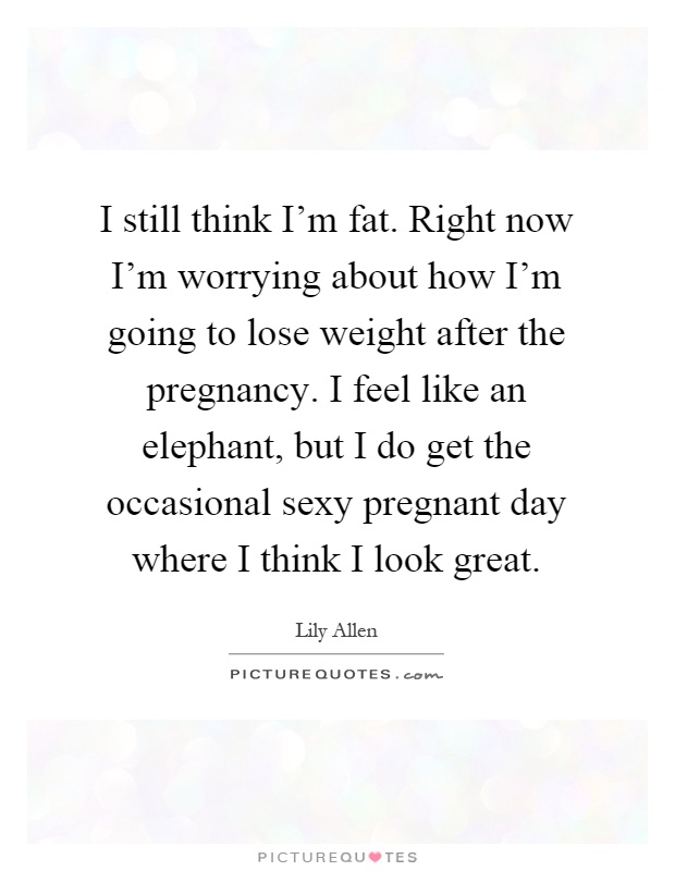 I still think I'm fat. Right now I'm worrying about how I'm going to lose weight after the pregnancy. I feel like an elephant, but I do get the occasional sexy pregnant day where I think I look great Picture Quote #1