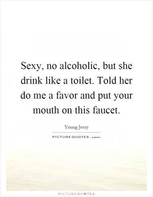 Sexy, no alcoholic, but she drink like a toilet. Told her do me a favor and put your mouth on this faucet Picture Quote #1