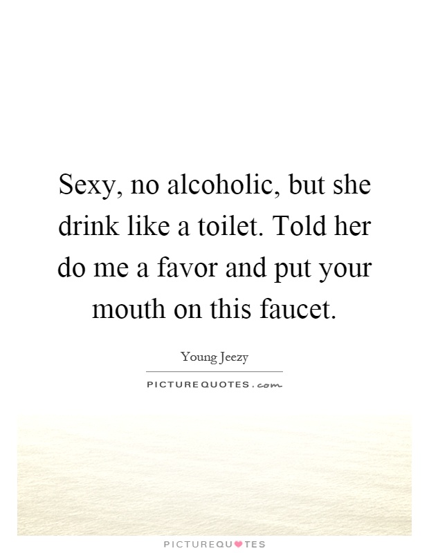 Sexy, no alcoholic, but she drink like a toilet. Told her do me a favor and put your mouth on this faucet Picture Quote #1