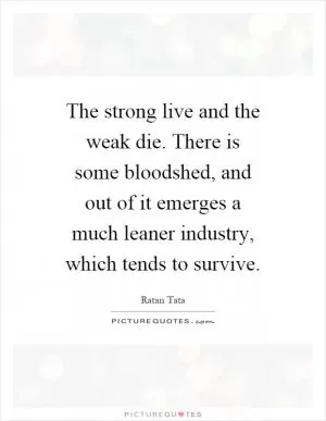 The strong live and the weak die. There is some bloodshed, and out of it emerges a much leaner industry, which tends to survive Picture Quote #1