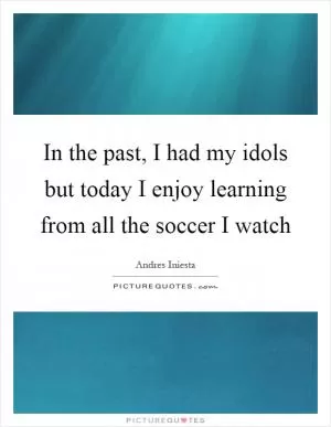 In the past, I had my idols but today I enjoy learning from all the soccer I watch Picture Quote #1
