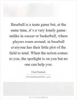 Baseball is a team game but, at the same time, it’s a very lonely game: unlike in soccer or basketball, where players roam around, in baseball everyone has their little plot of the field to tend. When the action comes to you, the spotlight is on you but no one can help you Picture Quote #1