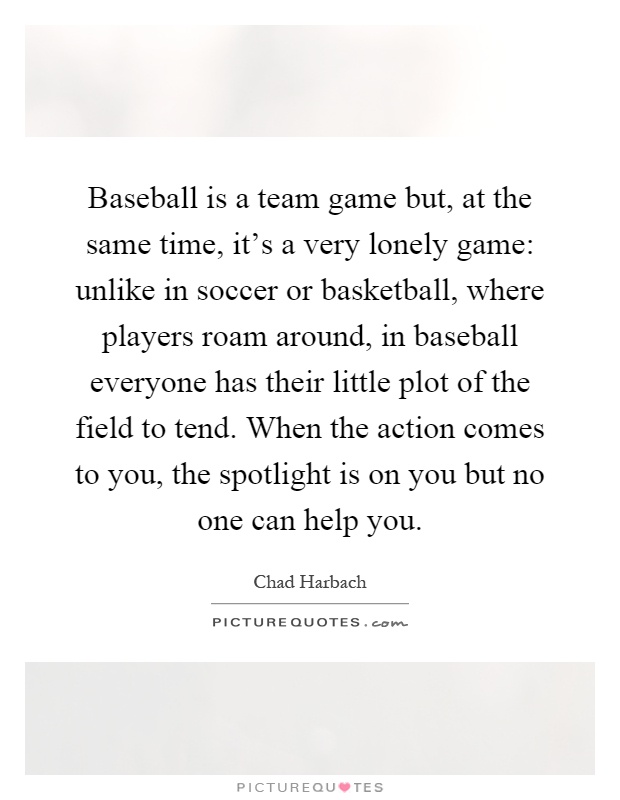 Baseball is a team game but, at the same time, it's a very lonely game: unlike in soccer or basketball, where players roam around, in baseball everyone has their little plot of the field to tend. When the action comes to you, the spotlight is on you but no one can help you Picture Quote #1