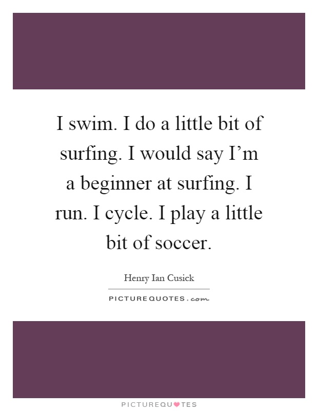 I swim. I do a little bit of surfing. I would say I'm a beginner at surfing. I run. I cycle. I play a little bit of soccer Picture Quote #1
