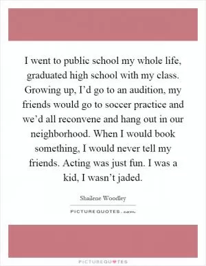 I went to public school my whole life, graduated high school with my class. Growing up, I’d go to an audition, my friends would go to soccer practice and we’d all reconvene and hang out in our neighborhood. When I would book something, I would never tell my friends. Acting was just fun. I was a kid, I wasn’t jaded Picture Quote #1