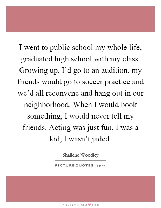 I went to public school my whole life, graduated high school with my class. Growing up, I'd go to an audition, my friends would go to soccer practice and we'd all reconvene and hang out in our neighborhood. When I would book something, I would never tell my friends. Acting was just fun. I was a kid, I wasn't jaded Picture Quote #1