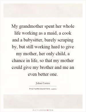 My grandmother spent her whole life working as a maid, a cook and a babysitter, barely scraping by, but still working hard to give my mother, her only child, a chance in life, so that my mother could give my brother and me an even better one Picture Quote #1