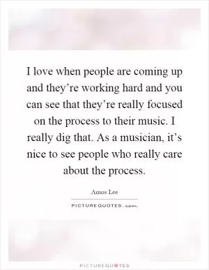 I love when people are coming up and they’re working hard and you can see that they’re really focused on the process to their music. I really dig that. As a musician, it’s nice to see people who really care about the process Picture Quote #1