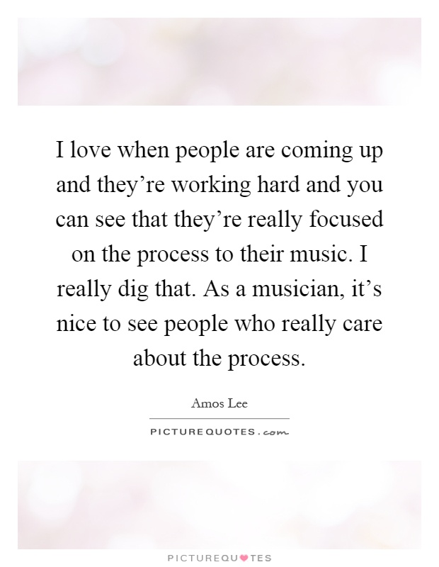 I love when people are coming up and they're working hard and you can see that they're really focused on the process to their music. I really dig that. As a musician, it's nice to see people who really care about the process Picture Quote #1