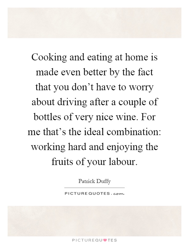 Cooking and eating at home is made even better by the fact that you don't have to worry about driving after a couple of bottles of very nice wine. For me that's the ideal combination: working hard and enjoying the fruits of your labour Picture Quote #1