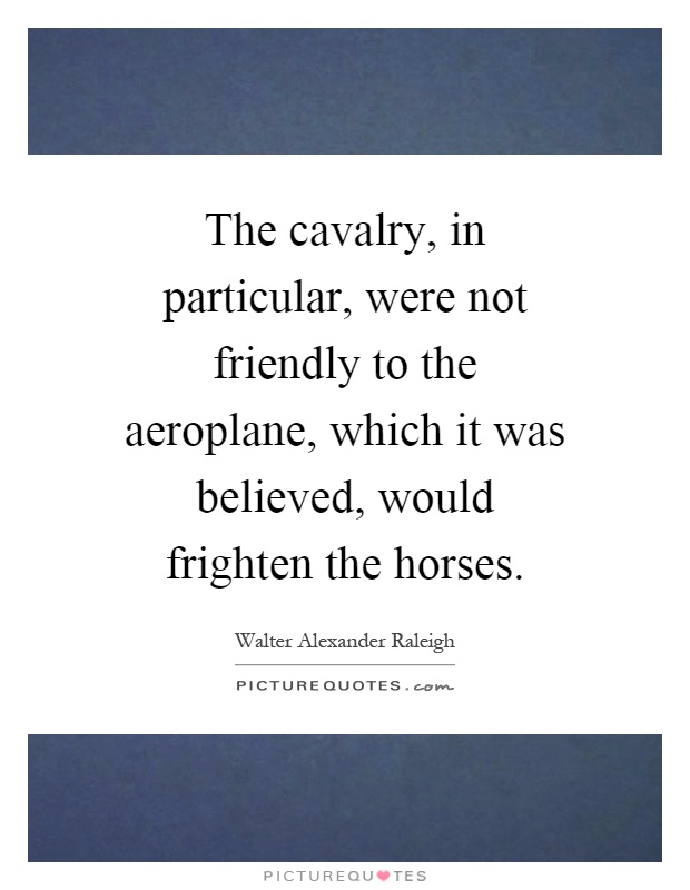 The cavalry, in particular, were not friendly to the aeroplane, which it was believed, would frighten the horses Picture Quote #1