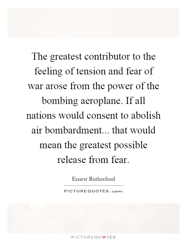 The greatest contributor to the feeling of tension and fear of war arose from the power of the bombing aeroplane. If all nations would consent to abolish air bombardment... that would mean the greatest possible release from fear Picture Quote #1