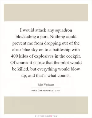 I would attack any squadron blockading a port. Nothing could prevent me from dropping out of the clear blue sky on to a battleship with 400 kilos of explosives in the cockpit. Of course it is true that the pilot would be killed, but everything would blow up, and that’s what counts Picture Quote #1