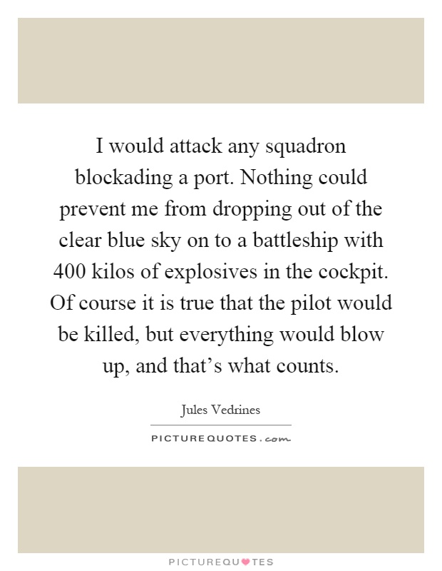 I would attack any squadron blockading a port. Nothing could prevent me from dropping out of the clear blue sky on to a battleship with 400 kilos of explosives in the cockpit. Of course it is true that the pilot would be killed, but everything would blow up, and that's what counts Picture Quote #1